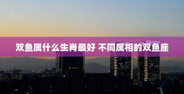 双鱼属什么生肖最好 不同属相的双鱼座