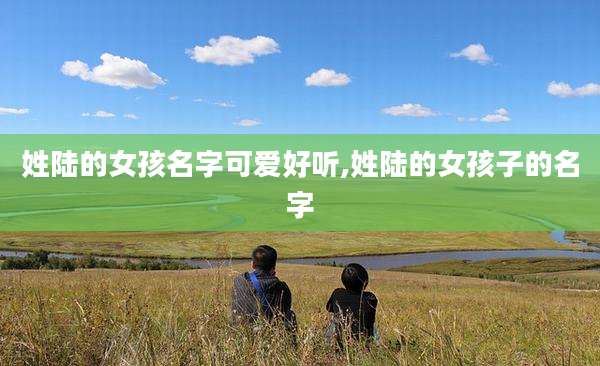 姓陆的女孩名字可爱好听,姓陆的女孩子的名字