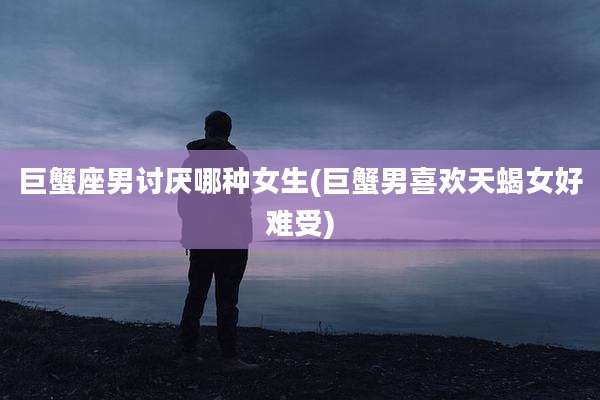 巨蟹座男讨厌哪种女生(巨蟹男喜欢天蝎女好难受)
