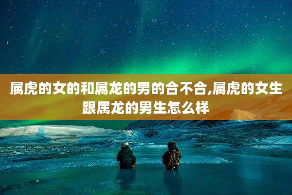 属虎的女的和属龙的男的合不合,属虎的女生跟属龙的男生怎么样
