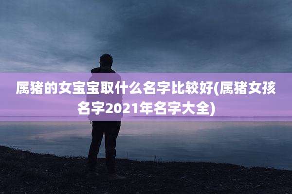 属猪的女宝宝取什么名字比较好(属猪女孩名字2021年名字大全)