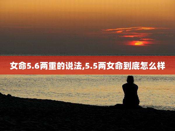 女命5.6两重的说法,5.5两女命到底怎么样