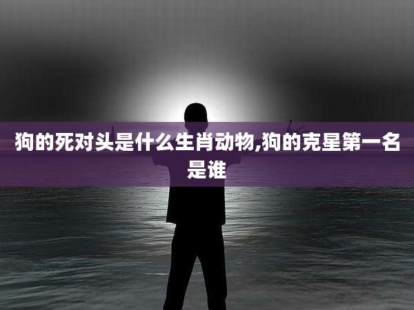 狗的死对头是什么生肖动物,狗的克星第一名是谁
