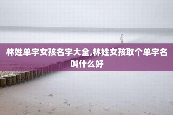 林姓单字女孩名字大全,林姓女孩取个单字名叫什么好