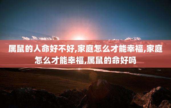 属鼠的人命好不好,家庭怎么才能幸福,家庭怎么才能幸福,属鼠的命好吗