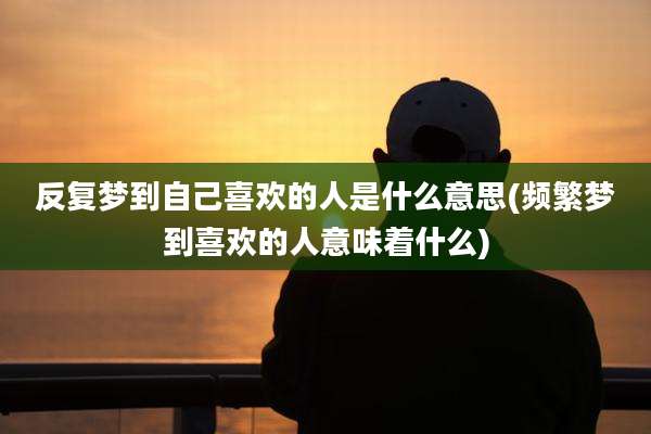 反复梦到自己喜欢的人是什么意思(频繁梦到喜欢的人意味着什么)