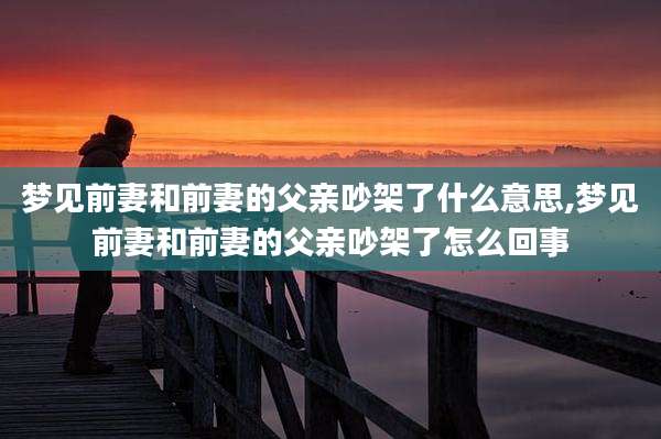 梦见前妻和前妻的父亲吵架了什么意思,梦见前妻和前妻的父亲吵架了怎么回事