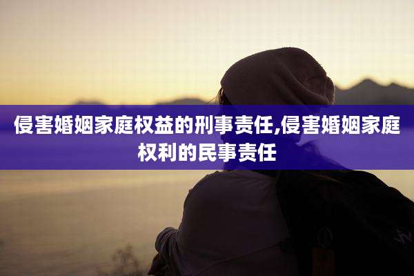 侵害婚姻家庭权益的刑事责任,侵害婚姻家庭权利的民事责任