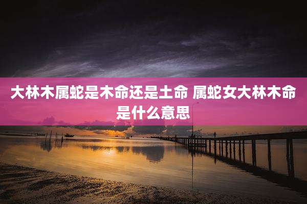 大林木属蛇是木命还是土命 属蛇女大林木命是什么意思