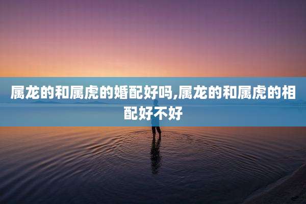 属龙的和属虎的婚配好吗,属龙的和属虎的相配好不好