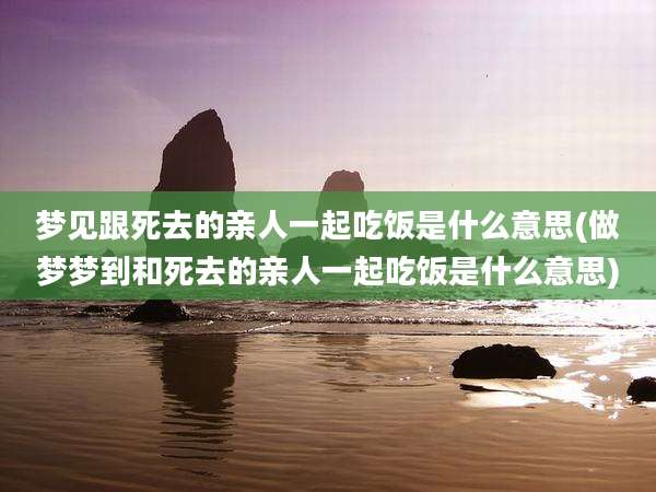 梦见跟死去的亲人一起吃饭是什么意思(做梦梦到和死去的亲人一起吃饭是什么意思)