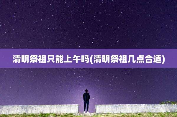 清明祭祖只能上午吗(清明祭祖几点合适)