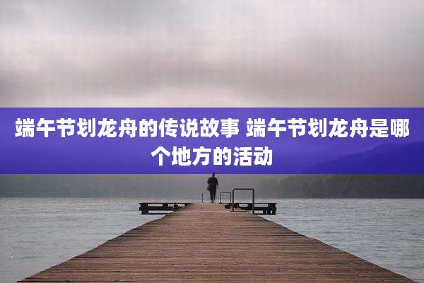 端午节划龙舟的传说故事 端午节划龙舟是哪个地方的活动