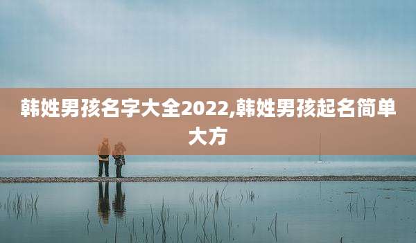 韩姓男孩名字大全2022,韩姓男孩起名简单大方