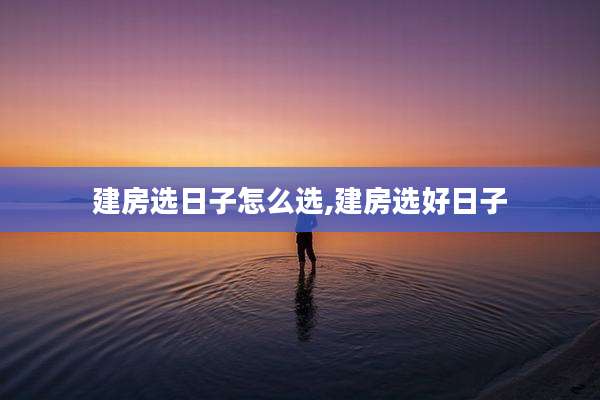 建房选日子怎么选,建房选好日子