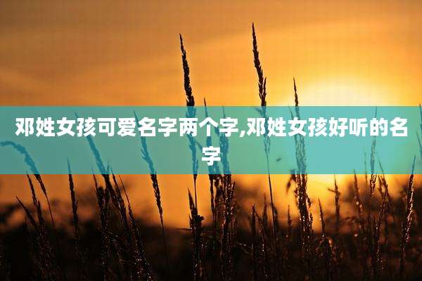 邓姓女孩可爱名字两个字,邓姓女孩好听的名字