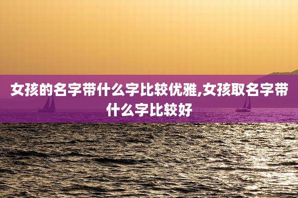 女孩的名字带什么字比较优雅,女孩取名字带什么字比较好