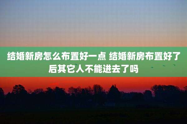 结婚新房怎么布置好一点 结婚新房布置好了后其它人不能进去了吗