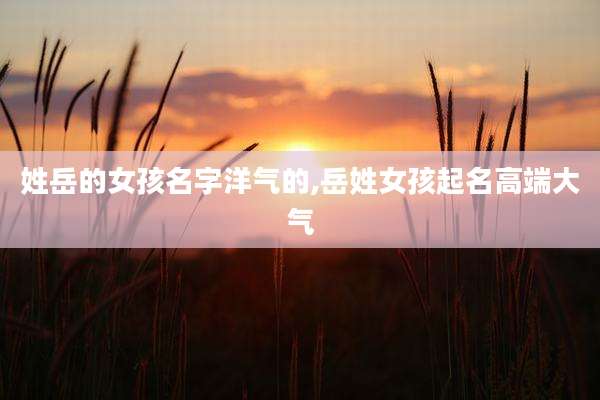 姓岳的女孩名字洋气的,岳姓女孩起名高端大气