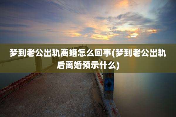 梦到老公出轨离婚怎么回事(梦到老公出轨后离婚预示什么)