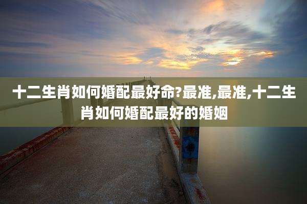 十二生肖如何婚配最好命?最准,最准,十二生肖如何婚配最好的婚姻