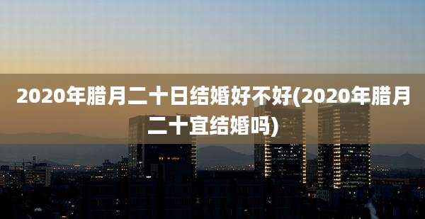 2020年腊月二十日结婚好不好(2020年腊月二十宜结婚吗)