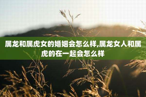属龙和属虎女的婚姻会怎么样,属龙女人和属虎的在一起会怎么样