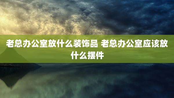 老总办公室放什么装饰品 老总办公室应该放什么摆件