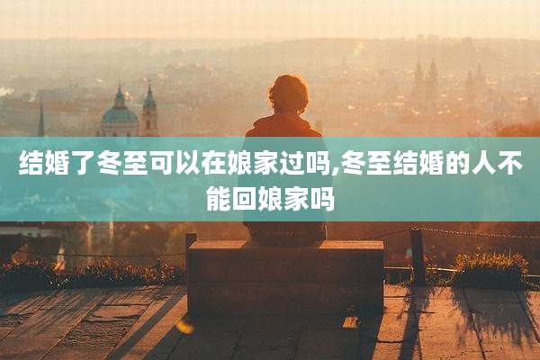 结婚了冬至可以在娘家过吗,冬至结婚的人不能回娘家吗