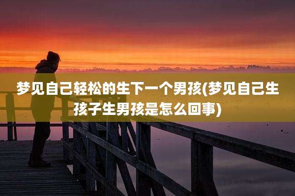 梦见自己轻松的生下一个男孩(梦见自己生孩子生男孩是怎么回事)