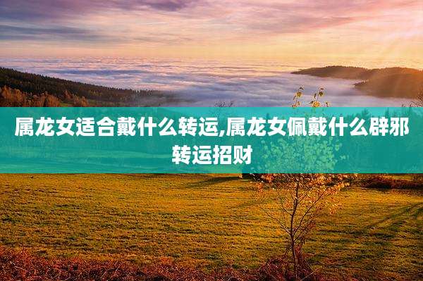 属龙女适合戴什么转运,属龙女佩戴什么辟邪转运招财