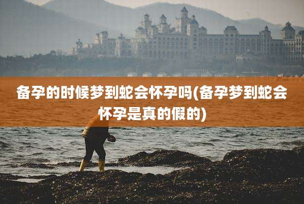 备孕的时候梦到蛇会怀孕吗(备孕梦到蛇会怀孕是真的假的)