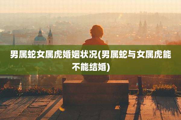 男属蛇女属虎婚姻状况(男属蛇与女属虎能不能结婚)
