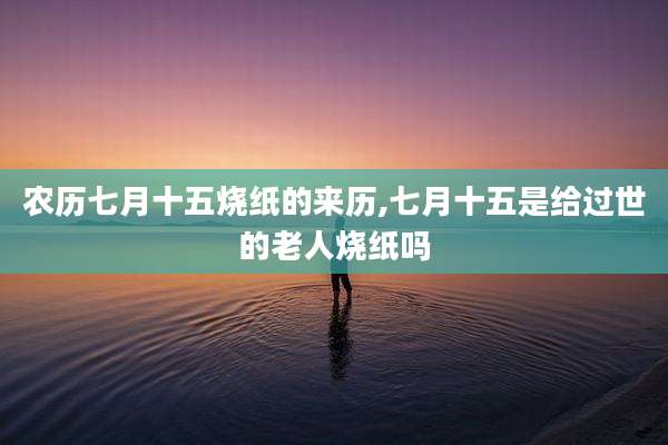 农历七月十五烧纸的来历,七月十五是给过世的老人烧纸吗