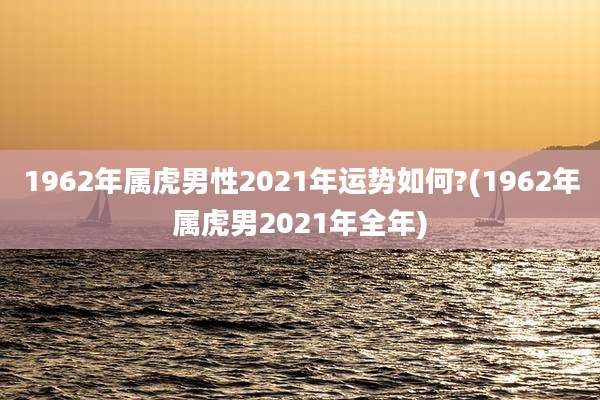 1962年属虎男性2021年运势如何?(1962年属虎男2021年全年)