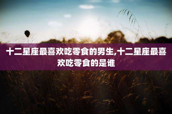 十二星座最喜欢吃零食的男生,十二星座最喜欢吃零食的是谁