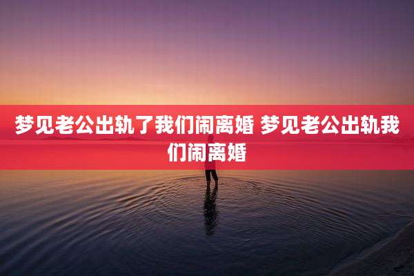 梦见老公出轨了我们闹离婚 梦见老公出轨我们闹离婚