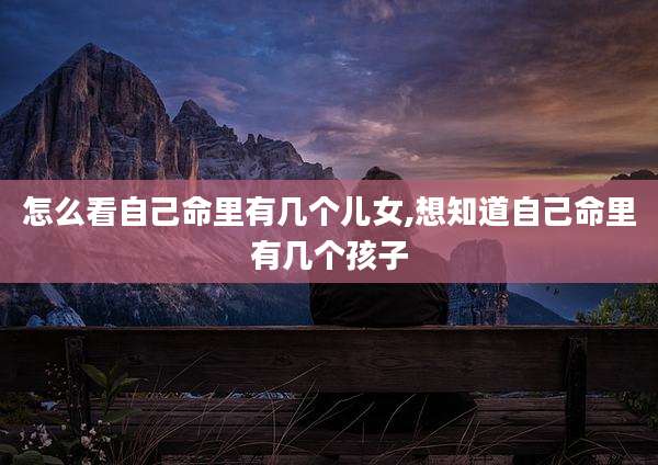 怎么看自己命里有几个儿女,想知道自己命里有几个孩子