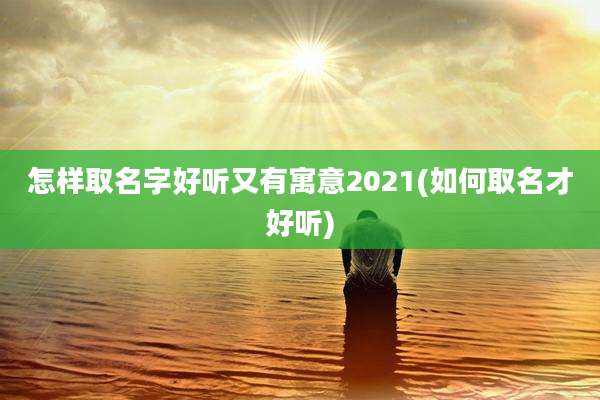 怎样取名字好听又有寓意2021(如何取名才好听)