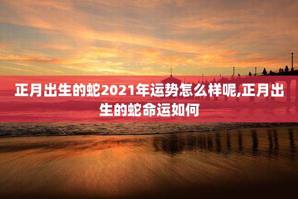 正月出生的蛇2021年运势怎么样呢,正月出生的蛇命运如何