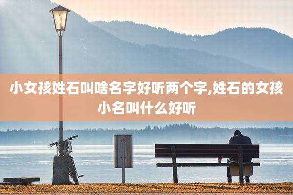 小女孩姓石叫啥名字好听两个字,姓石的女孩小名叫什么好听