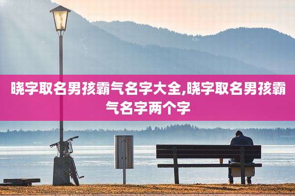 晓字取名男孩霸气名字大全,晓字取名男孩霸气名字两个字