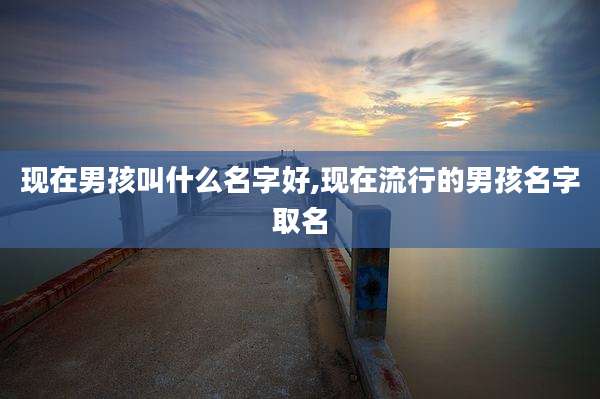 现在男孩叫什么名字好,现在流行的男孩名字取名