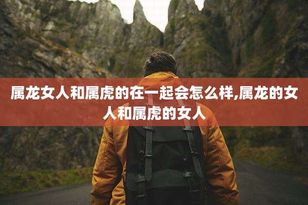 属龙女人和属虎的在一起会怎么样,属龙的女人和属虎的女人