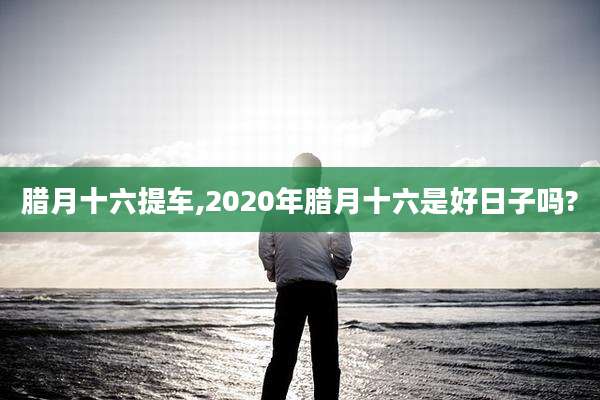 腊月十六提车,2020年腊月十六是好日子吗?