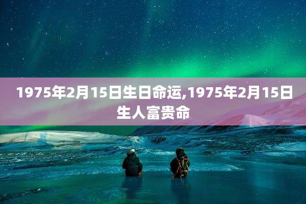 1975年2月15日生日命运,1975年2月15日生人富贵命