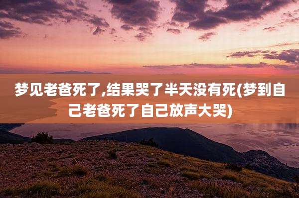 梦见老爸死了,结果哭了半天没有死(梦到自己老爸死了自己放声大哭)
