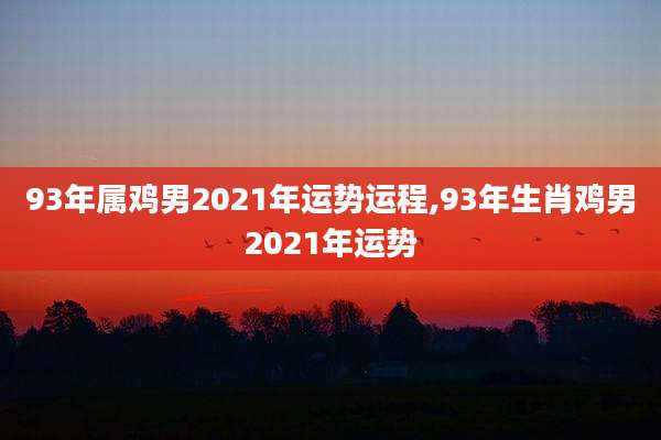 93年属鸡男2021年运势运程,93年生肖鸡男2021年运势