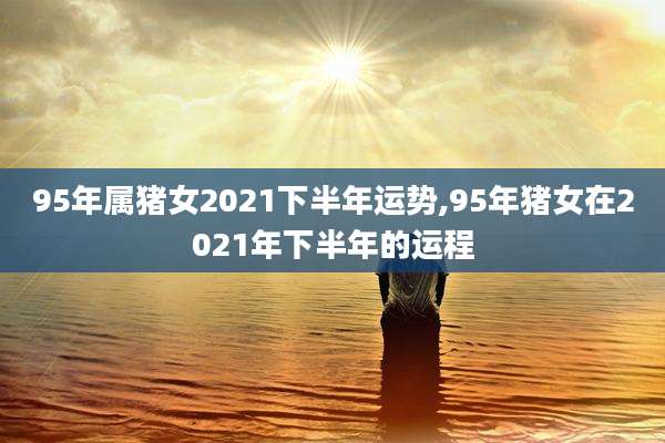 95年属猪女2021下半年运势,95年猪女在2021年下半年的运程
