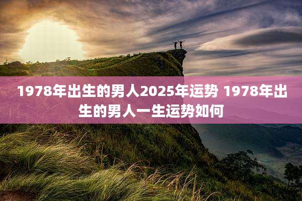 1978年出生的男人2025年运势 1978年出生的男人一生运势如何